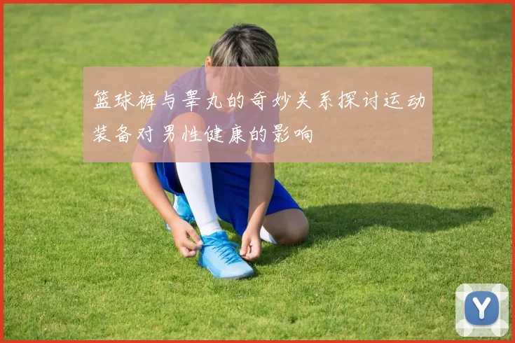 篮球裤与睾丸的奇妙关系探讨运动装备对男性健康的影响