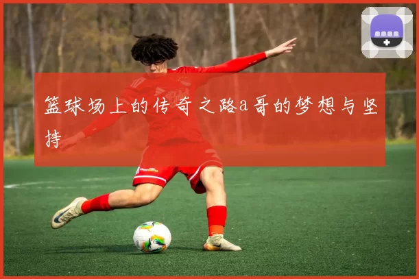 篮球场上的传奇之路a哥的梦想与坚持