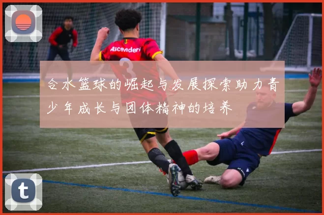 合水篮球的崛起与发展探索助力青少年成长与团体精神的培养