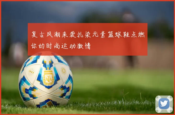 复古风潮来袭扎染元素篮球鞋点燃你的时尚运动激情